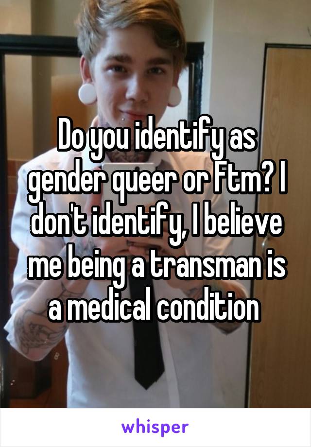 Do you identify as gender queer or Ftm? I don't identify, I believe me being a transman is a medical condition 