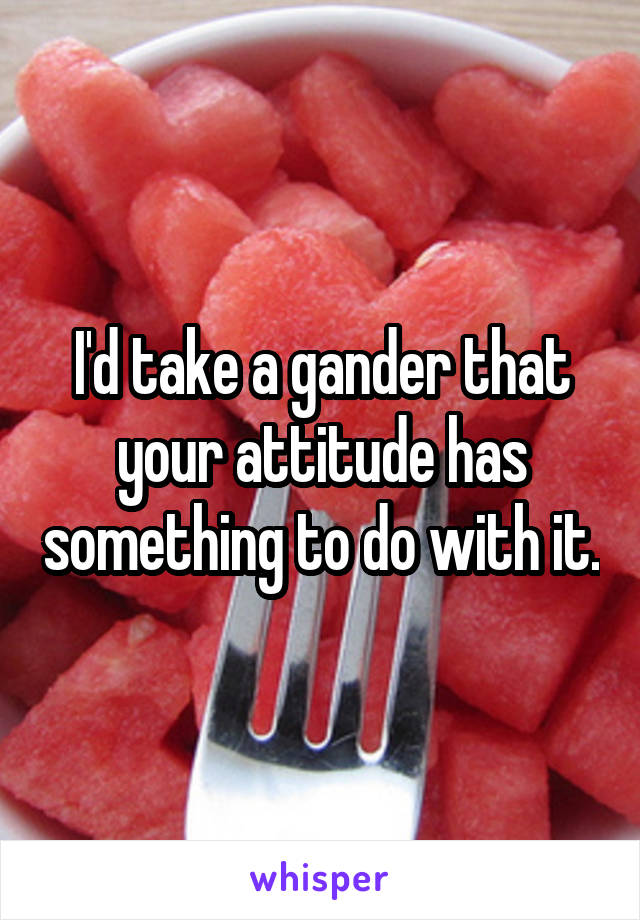 I'd take a gander that your attitude has something to do with it.