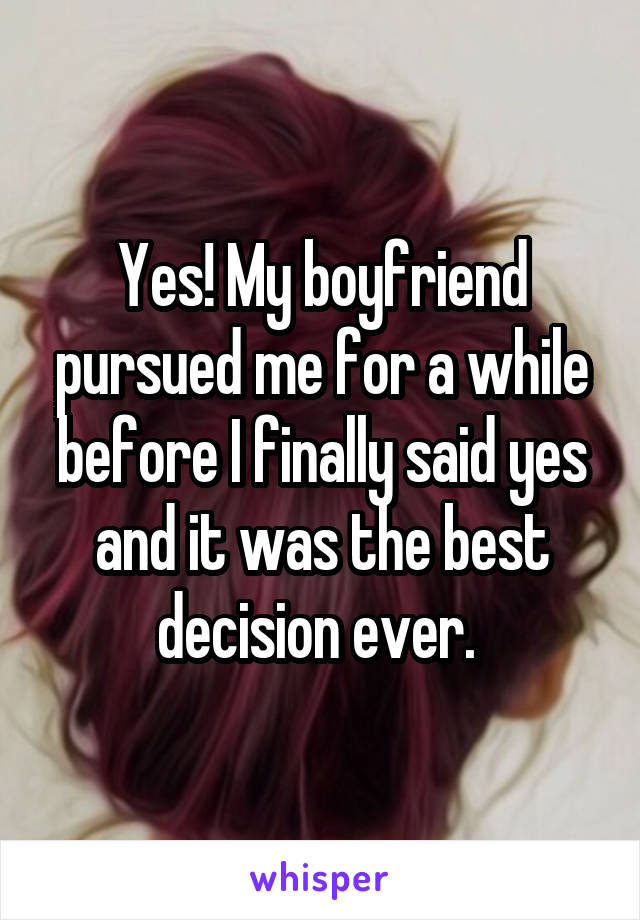 Yes! My boyfriend pursued me for a while before I finally said yes and it was the best decision ever. 