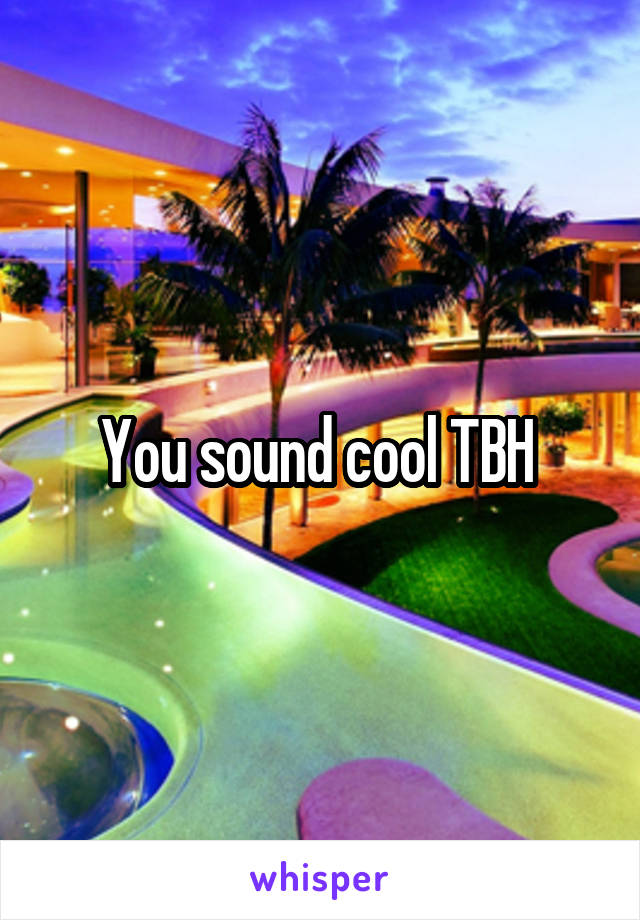 You sound cool TBH 