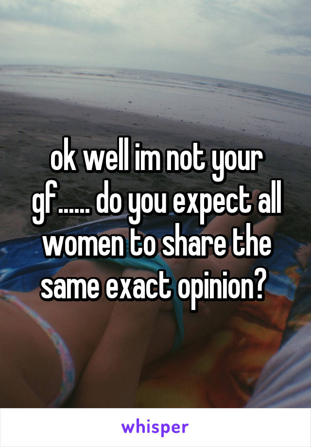 ok well im not your gf...... do you expect all women to share the same exact opinion? 