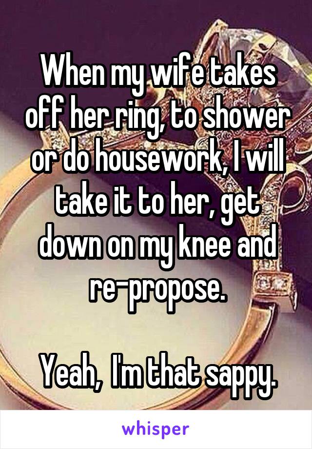 When my wife takes off her ring, to shower or do housework, I will take it to her, get down on my knee and re-propose.

Yeah,  I'm that sappy.