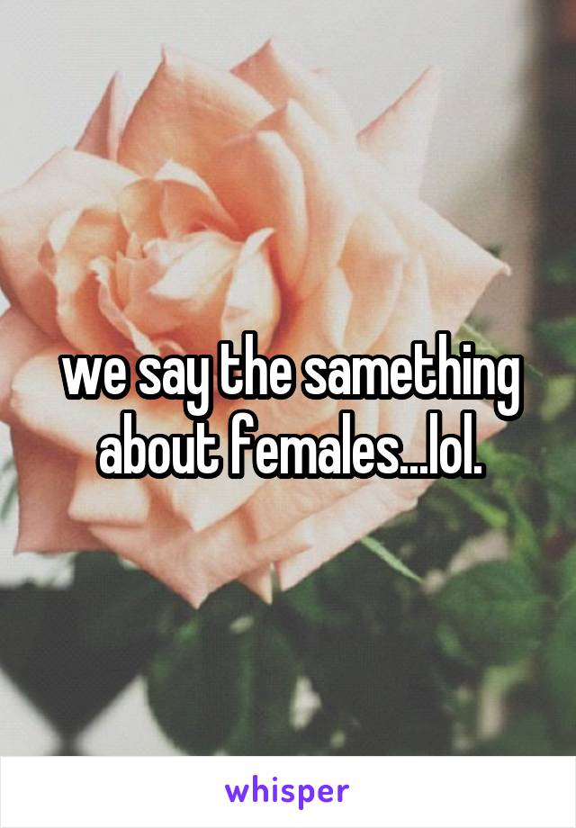 we say the samething about females...lol.