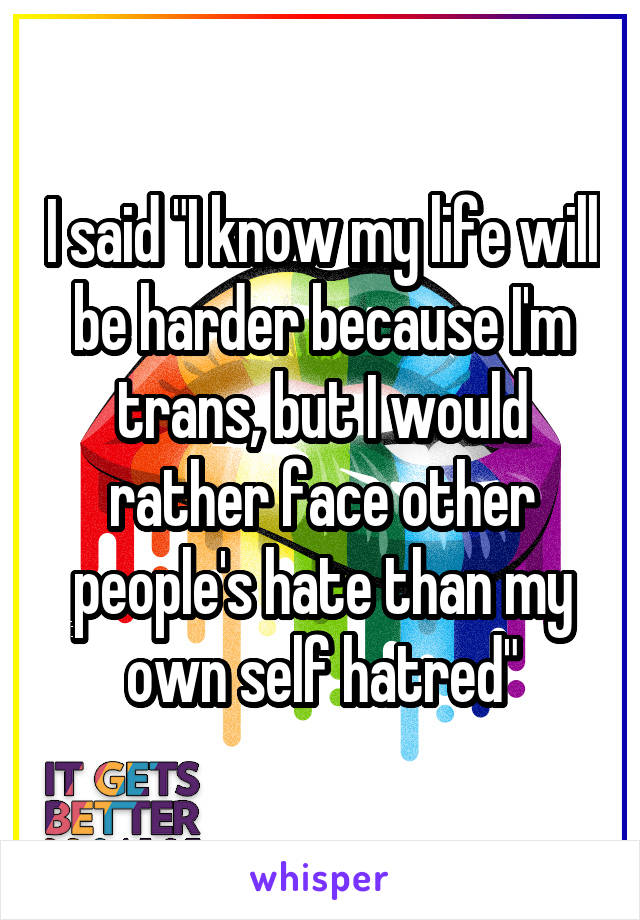 I said "I know my life will be harder because I'm trans, but I would rather face other people's hate than my own self hatred"