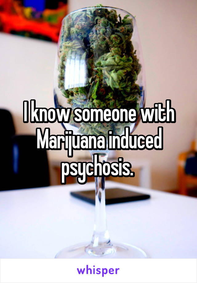 I know someone with Marijuana induced psychosis. 