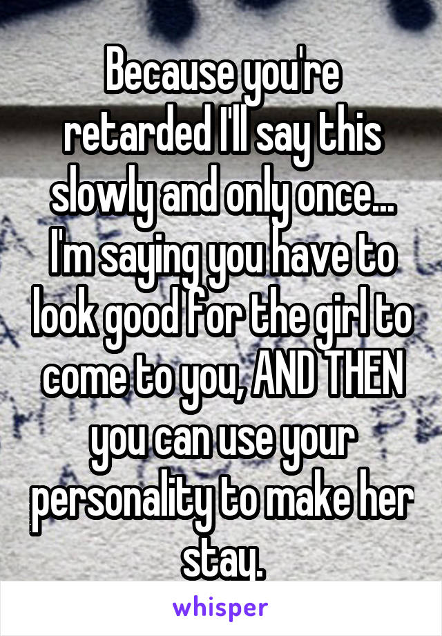 Because you're retarded I'll say this slowly and only once... I'm saying you have to look good for the girl to come to you, AND THEN you can use your personality to make her stay.