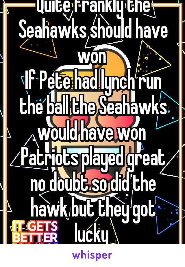 Quite frankly the Seahawks should have won 
If Pete had lynch run the ball the Seahawks would have won 
Patriots played great no doubt so did the hawk but they got lucky 
