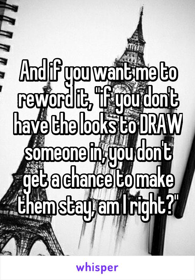 And if you want me to reword it, "if you don't have the looks to DRAW someone in, you don't get a chance to make them stay, am I right?"