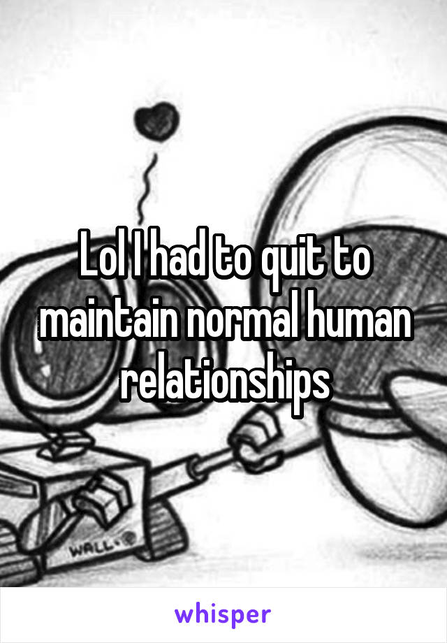Lol I had to quit to maintain normal human relationships
