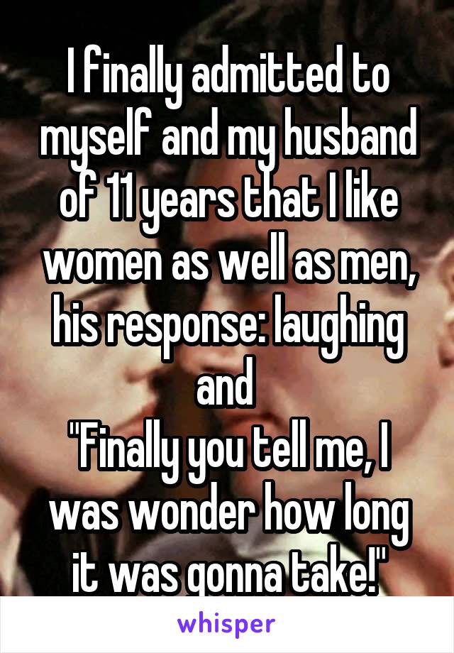 I finally admitted to myself and my husband of 11 years that I like women as well as men, his response: laughing and 
"Finally you tell me, I was wonder how long it was gonna take!"
