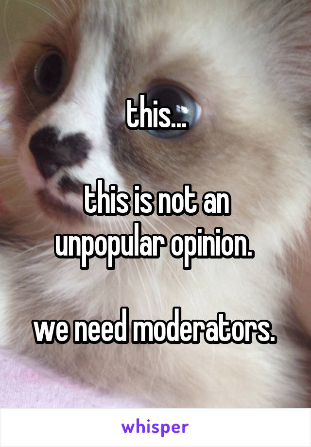 this...

this is not an unpopular opinion. 

we need moderators. 