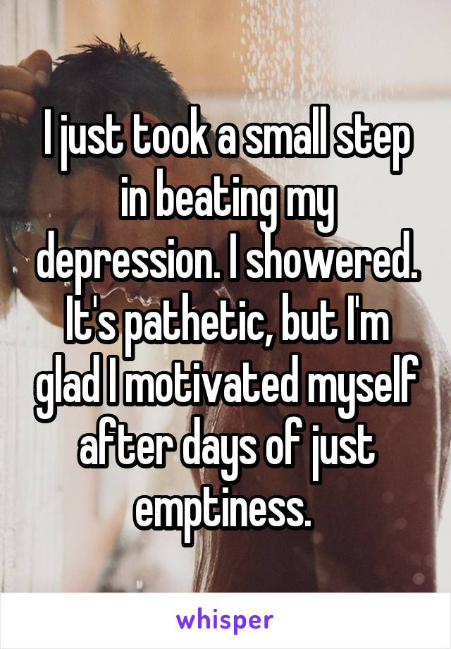 I just took a small step in beating my depression. I showered. It's pathetic, but I'm glad I motivated myself after days of just emptiness. 
