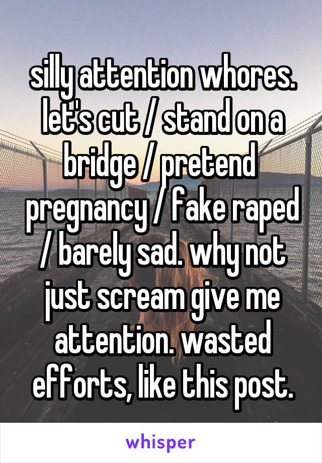 silly attention whores. let's cut / stand on a bridge / pretend  pregnancy / fake raped / barely sad. why not just scream give me attention. wasted efforts, like this post.