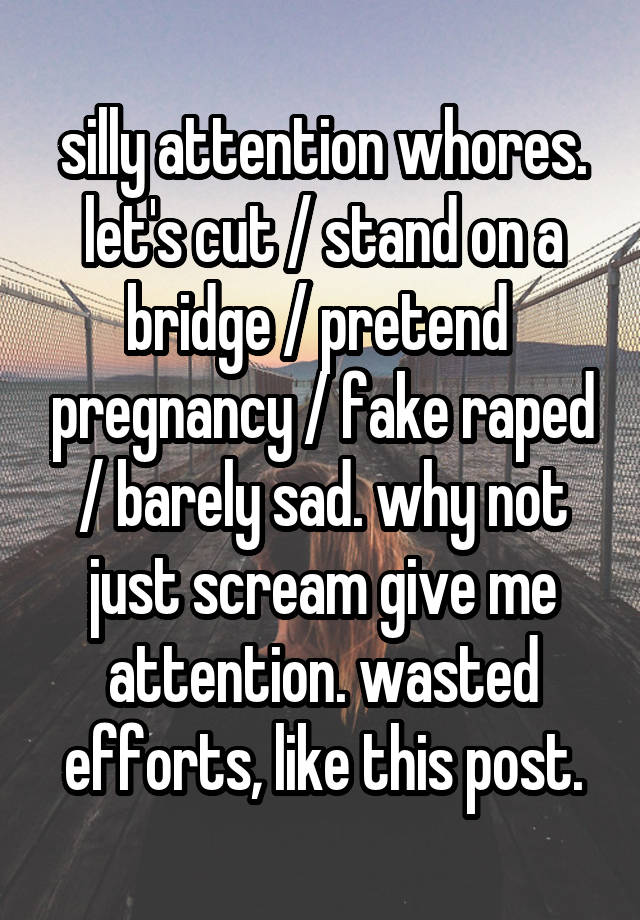 silly attention whores. let's cut / stand on a bridge / pretend  pregnancy / fake raped / barely sad. why not just scream give me attention. wasted efforts, like this post.