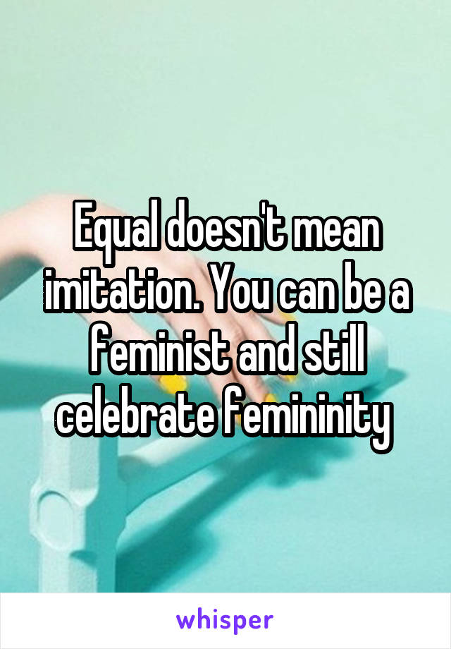 Equal doesn't mean imitation. You can be a feminist and still celebrate femininity 