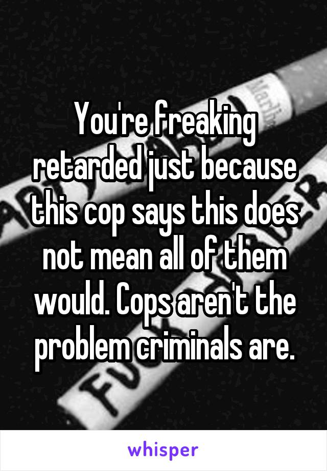 You're freaking retarded just because this cop says this does not mean all of them would. Cops aren't the problem criminals are.