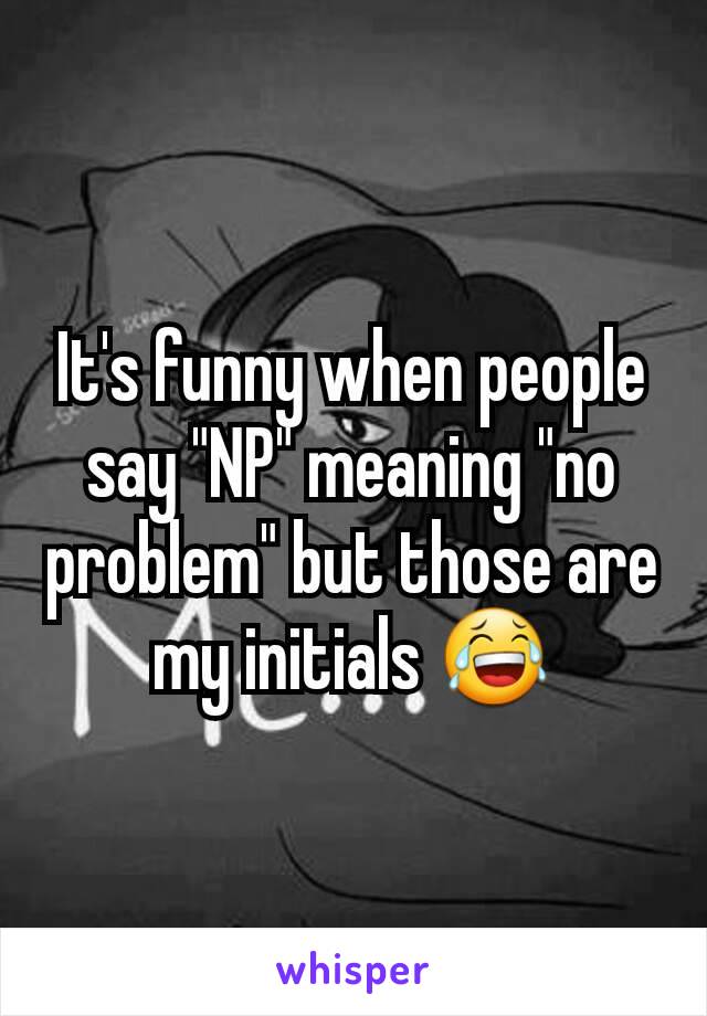 It's funny when people say "NP" meaning "no problem" but those are my initials 😂