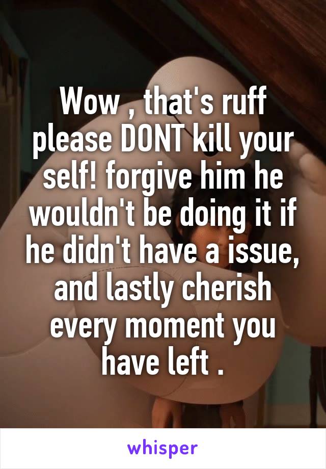 Wow , that's ruff please DONT kill your self! forgive him he wouldn't be doing it if he didn't have a issue, and lastly cherish every moment you have left .