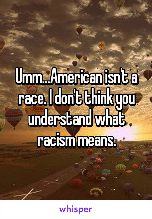 Umm...American isn't a race. I don't think you understand what racism means.