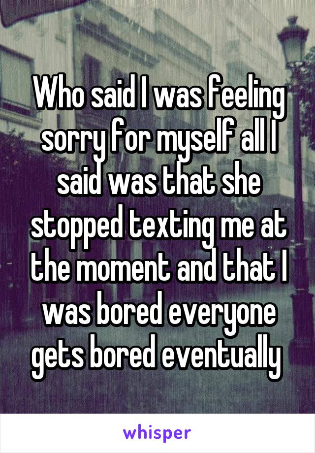 Who said I was feeling sorry for myself all I said was that she stopped texting me at the moment and that I was bored everyone gets bored eventually 