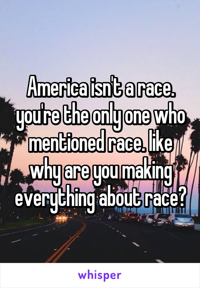 America isn't a race. you're the only one who mentioned race. like why are you making everything about race?