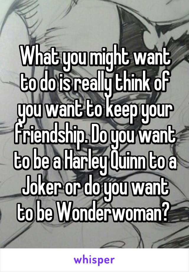 What you might want to do is really think of you want to keep your friendship. Do you want to be a Harley Quinn to a Joker or do you want to be Wonderwoman? 