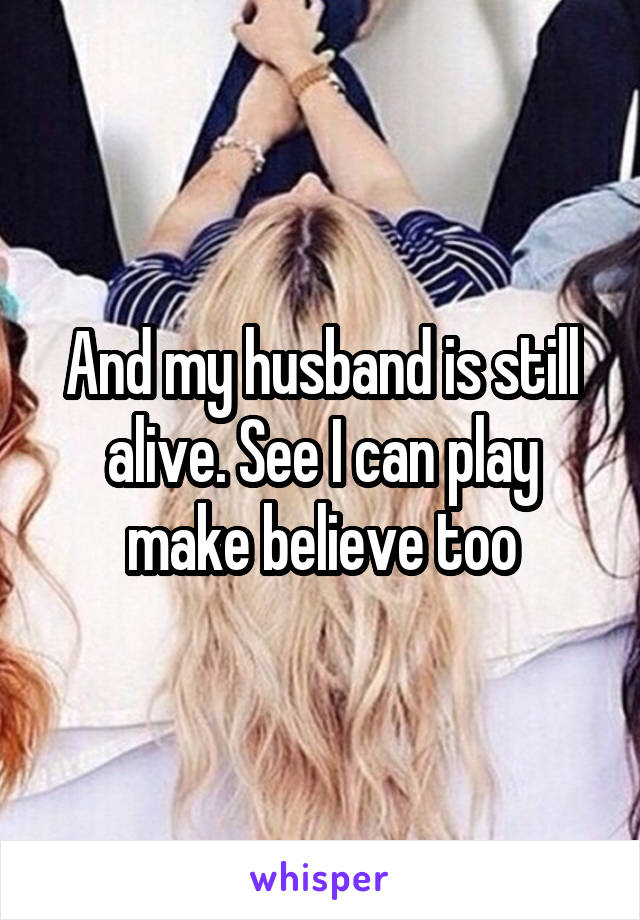 And my husband is still alive. See I can play make believe too