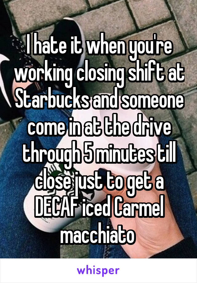 I hate it when you're working closing shift at Starbucks and someone come in at the drive through 5 minutes till close just to get a DECAF iced Carmel macchiato 