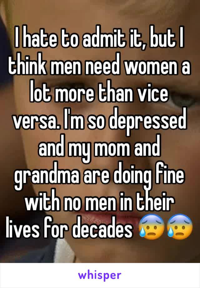 I hate to admit it, but I think men need women a lot more than vice versa. I'm so depressed and my mom and grandma are doing fine with no men in their lives for decades 😰😰