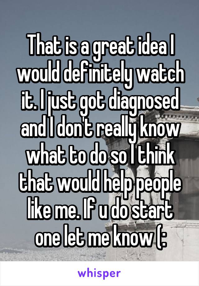 That is a great idea I would definitely watch it. I just got diagnosed and I don't really know what to do so I think that would help people like me. If u do start one let me know (: