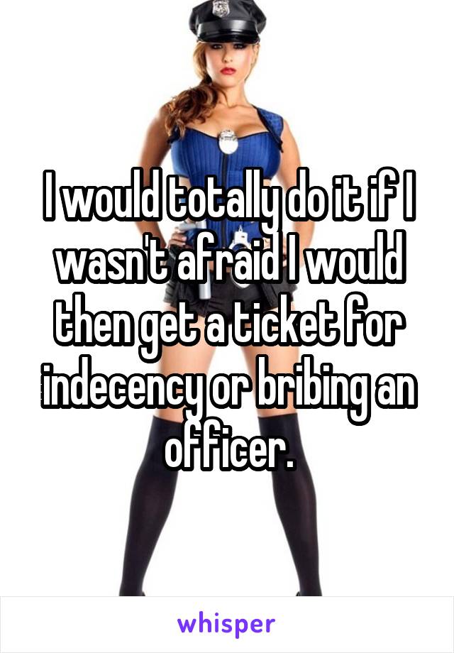 I would totally do it if I wasn't afraid I would then get a ticket for indecency or bribing an officer.