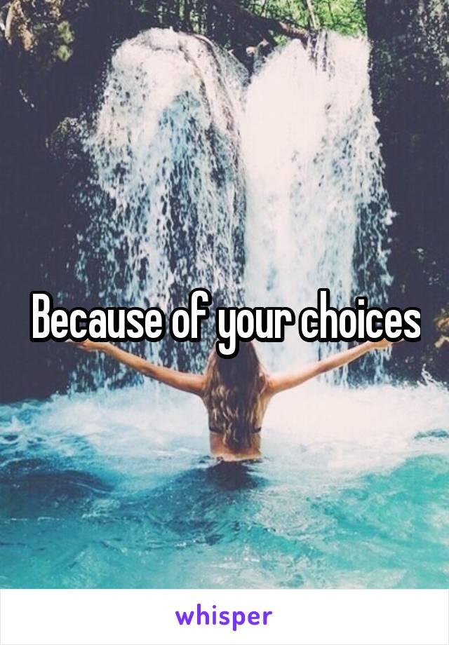 Because of your choices