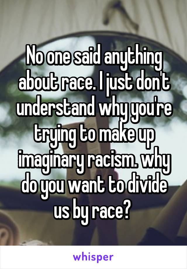 No one said anything about race. I just don't understand why you're trying to make up imaginary racism. why do you want to divide us by race? 