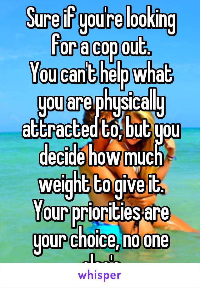 Sure if you're looking for a cop out.
You can't help what you are physically attracted to, but you decide how much weight to give it.
Your priorities are your choice, no one else's