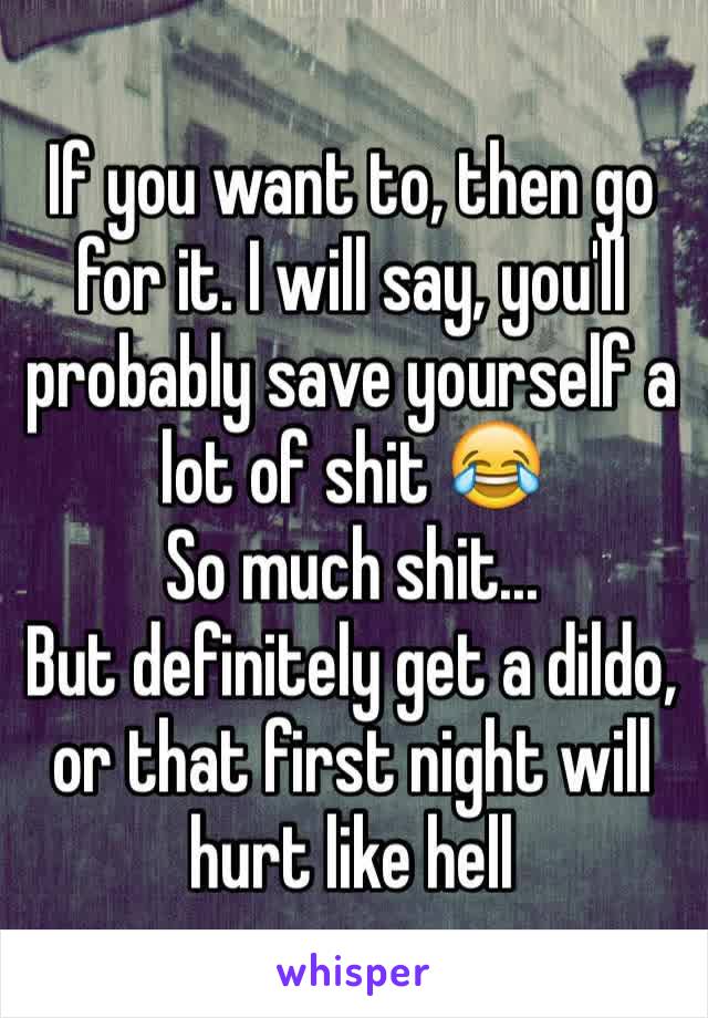 If you want to, then go for it. I will say, you'll probably save yourself a lot of shit 😂
So much shit...
But definitely get a dildo, or that first night will hurt like hell 