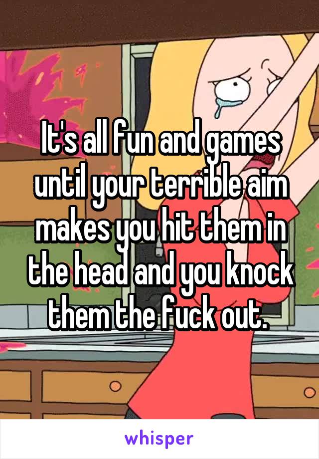 It's all fun and games until your terrible aim makes you hit them in the head and you knock them the fuck out. 