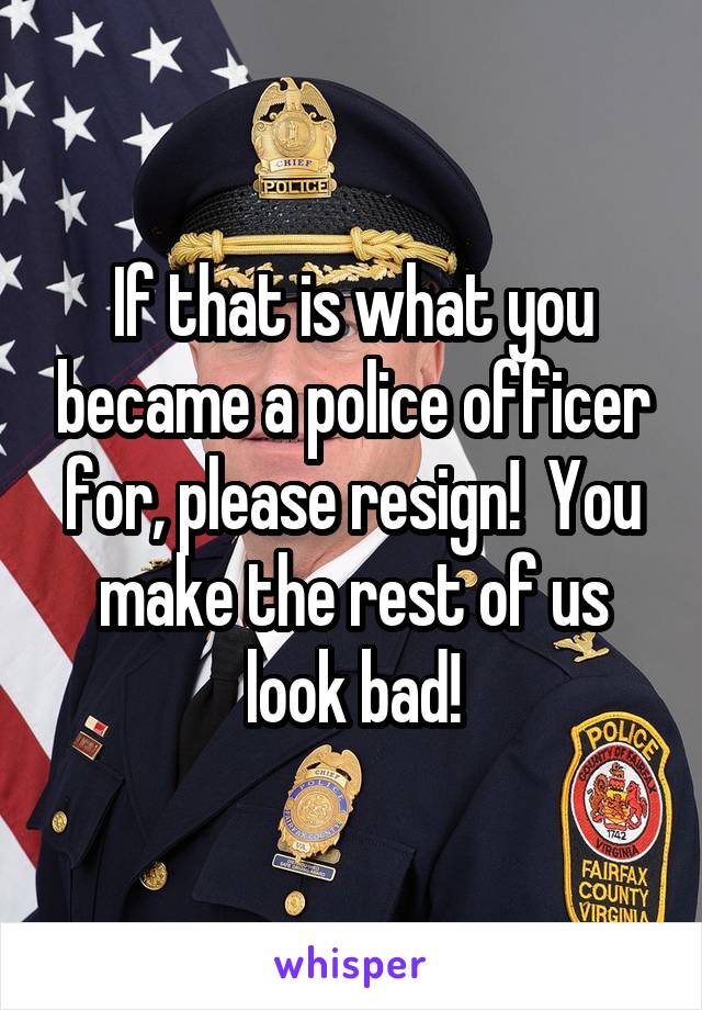 If that is what you became a police officer for, please resign!  You make the rest of us look bad!