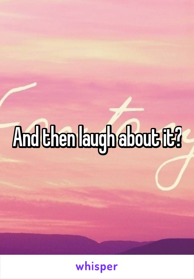 And then laugh about it?