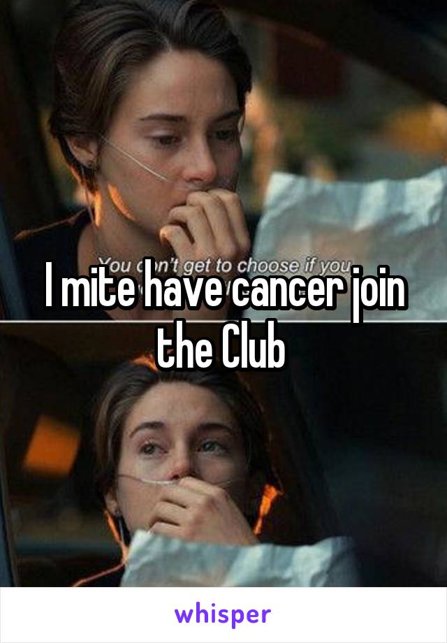 I mite have cancer join the Club 
