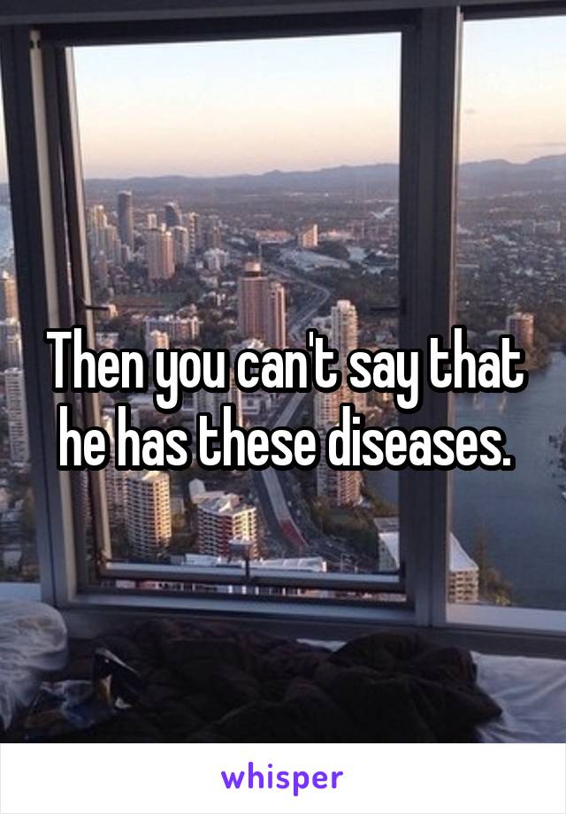 Then you can't say that he has these diseases.