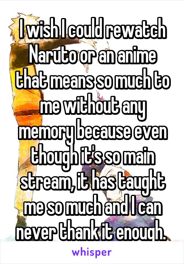 I wish I could rewatch Naruto or an anime that means so much to me without any memory because even though it's so main stream, it has taught me so much and I can never thank it enough. 