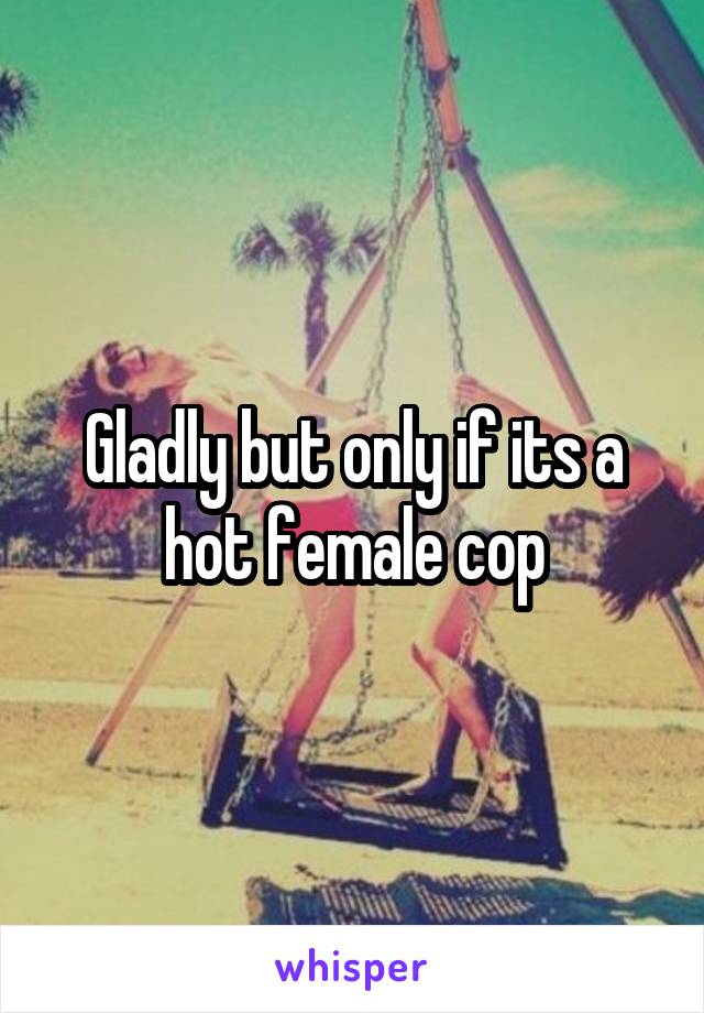 Gladly but only if its a hot female cop