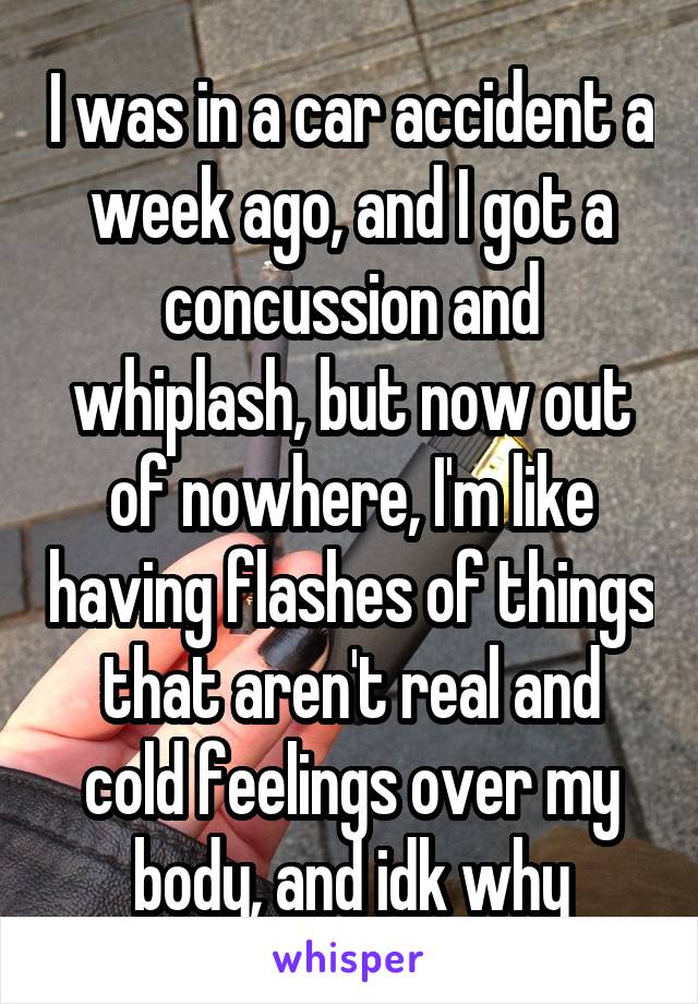 I was in a car accident a week ago, and I got a concussion and whiplash, but now out of nowhere, I'm like having flashes of things that aren't real and cold feelings over my body, and idk why