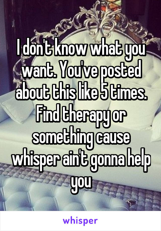 I don't know what you want. You've posted about this like 5 times. Find therapy or something cause whisper ain't gonna help you
