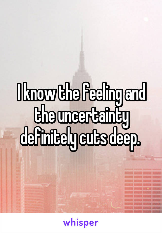 I know the feeling and the uncertainty definitely cuts deep. 