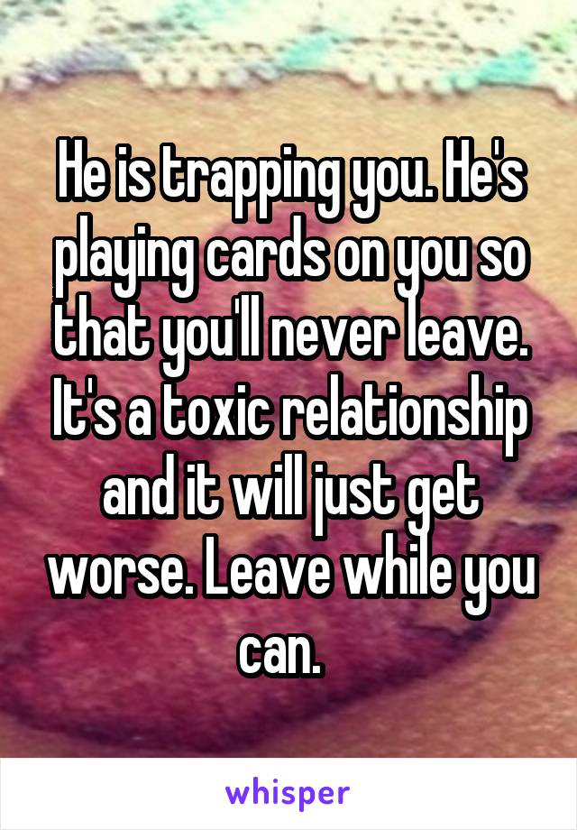 He is trapping you. He's playing cards on you so that you'll never leave. It's a toxic relationship and it will just get worse. Leave while you can.  