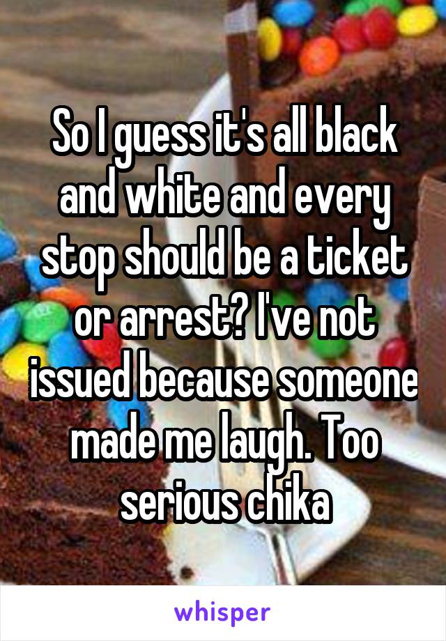 So I guess it's all black and white and every stop should be a ticket or arrest? I've not issued because someone made me laugh. Too serious chika