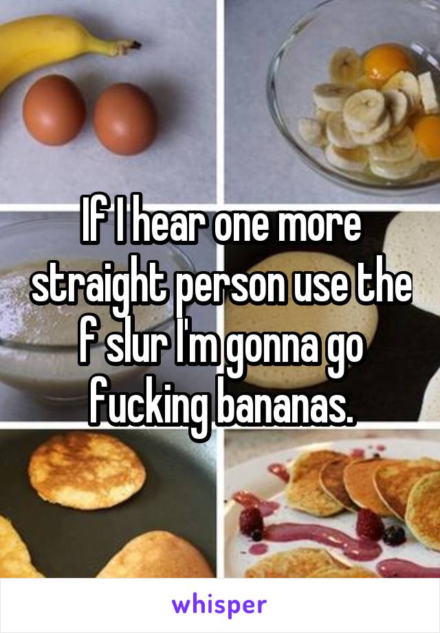 If I hear one more straight person use the f slur I'm gonna go fucking bananas.
