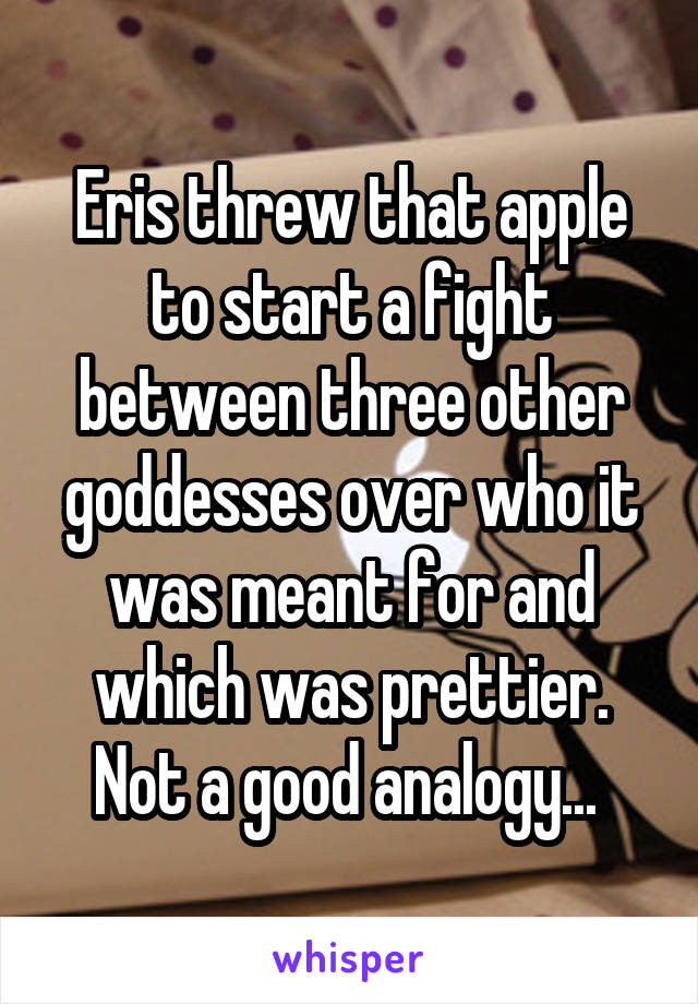 Eris threw that apple to start a fight between three other goddesses over who it was meant for and which was prettier. Not a good analogy... 