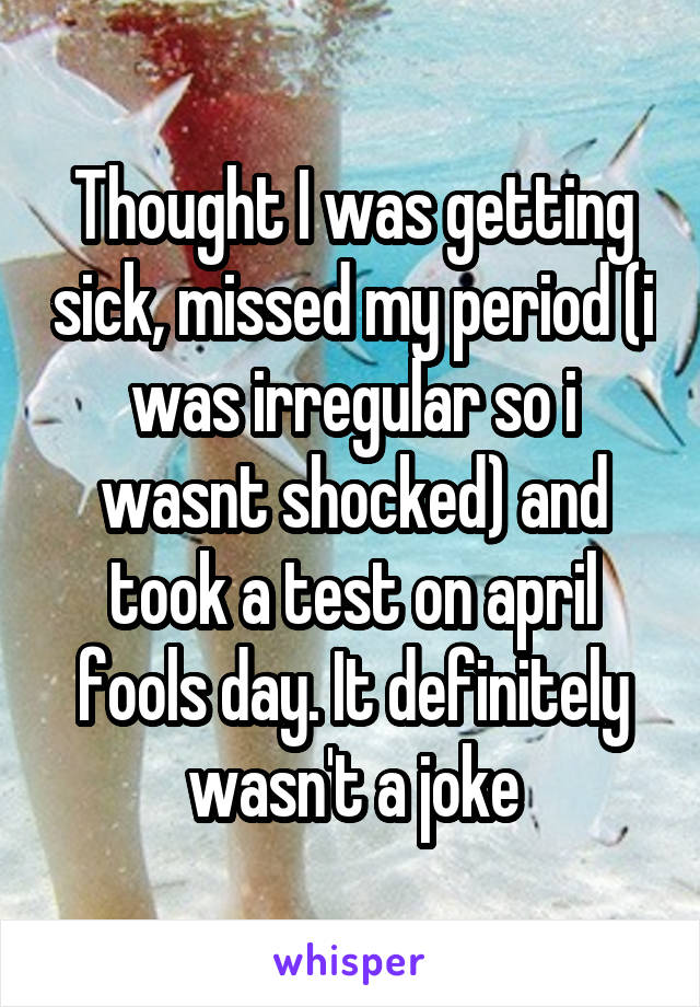 Thought I was getting sick, missed my period (i was irregular so i wasnt shocked) and took a test on april fools day. It definitely wasn't a joke